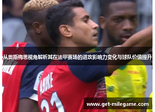 从奥斯梅恩视角解析其在法甲赛场的进攻影响力变化与球队价值提升 从奥斯梅恩视角解析其在法甲赛场的进攻影响力变化与球队价值提升