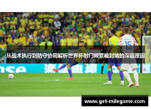 从战术执行到防守协同解析世界杯射门频繁被封堵的深层原因 从战术执行到防守协同解析世界杯射门频繁被封堵的深层原因