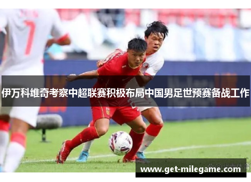 伊万科维奇考察中超联赛积极布局中国男足世预赛备战工作 伊万科维奇考察中超联赛积极布局中国男足世预赛备战工作